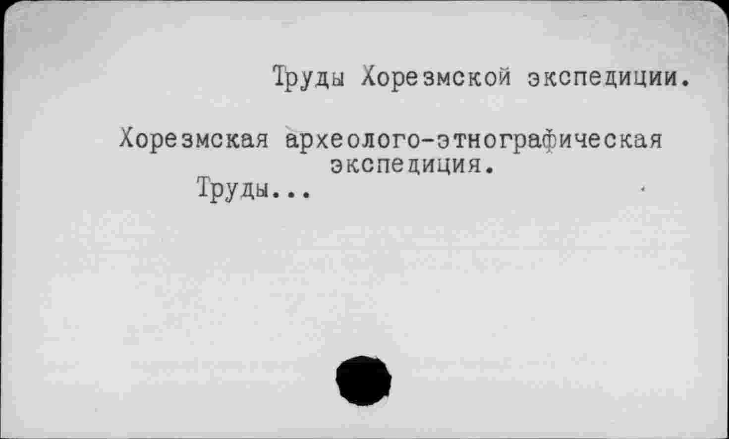 ﻿Труды Хорезмской экспедиции.
Хорезмская археолого-этнографическая экспедиция.
Труды...